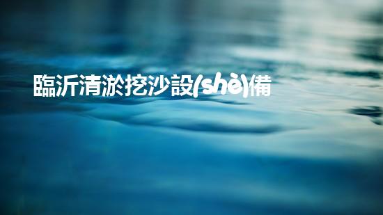 臨沂清淤挖沙設(shè)備定做：解決污泥困擾，挖掘出瑰寶！
